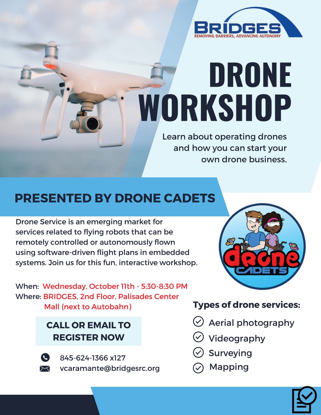 Bridges Drone Workshop Flyer. Learn about operating drones and how you can start your own drone business. Presented by Drone Cadets. Drone services is an emerging market for services related to flying robots that can be remotely controlled or autonomously flown using software driven flight plans in embedded systems. Join us for this fun, interactive workshop. Wednesday, October 11 from 5:30 to 8:30 PM. Located at Bridges on the second floor of the Palisades Center Mall, next to Autobahn. Types of drone services, aerial photography, videography, surveying, mapping. Call or email to register now, 845-624-1366 extension 127 VCaramante@BridgesRC.org.