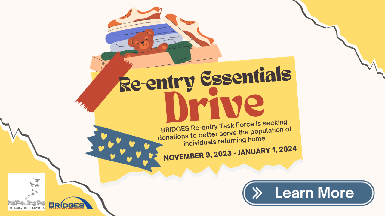 Re-Entry Essentials Drive. Bridges re-entry task force is seeking donations to better serve the population of individuals returning home. November 9, 2023 to January 1, 2024. Learn more.