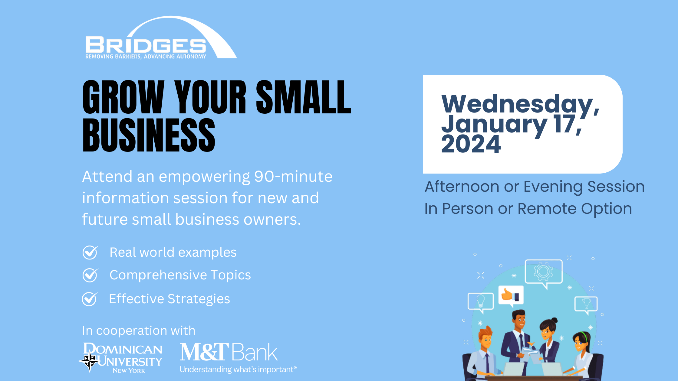 Grow your small business. Wednesday, January 17, 2024. Afternoon or evening session in person or remote option. Attend an empowering seminar for small business owners. Real world examples, comprehensive topics, and effective strategies. In cooperation with Dominican University New York and M&T Bank.