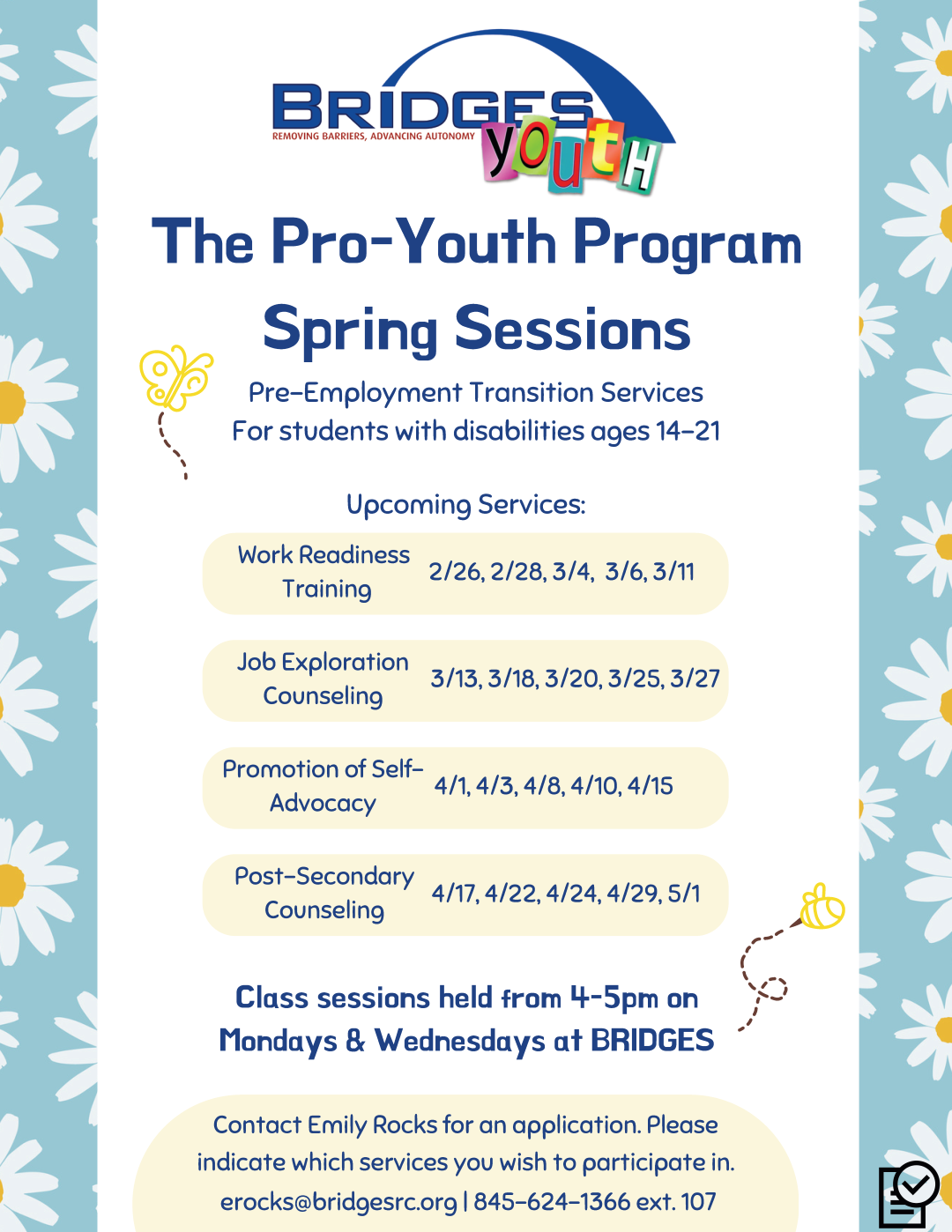 The Pro-Youth Program Spring Sessions, Pre-Employment Transition Services for students with disabilities ages 14 to 21. Upcoming Services: Work Readiness Training, February 26 and 28, March 4, 6, and 11. Job Exploration Counseling, March 13, 18, 20, 25 and 27. Promotion of Self Advocacy, April 1, 3, 8, 10, and 15. Post-Secondary Counseling, April 17, 22, 24, 29, and May 1. Class sessions held from 4 to 5 P-M on Mondays and Wednesdays at Bridges. Contact Emily Rocks for an application. Please indicate which services you wish to participate in. ERocks@BridgesRC.org | 845-624-1366 Extension 107.