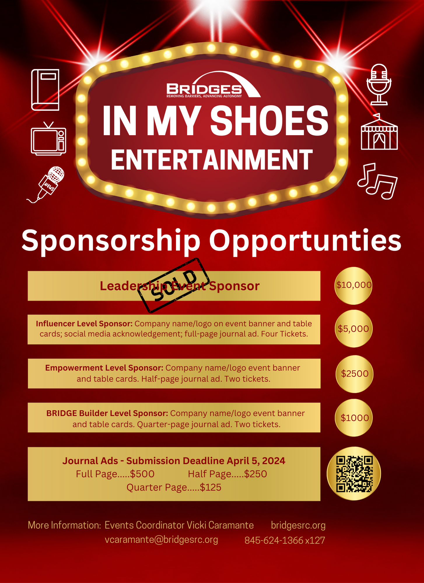 In My Shoes Entertainment Sponsorship Opportunities. Leadership Event Sponsor, Sold! Influencer Level Sponsor: Company name/logo on event banner and table cards; social media acknowledgement; full-page journal ad. Four Tickets. $5000. Empowerment Level Sponsor: Company name/logo event banner and table cards. Half-page journal ad. Two tickets. $2,500. Bridge Builder Level Sponsor: Company name/logo event banner and table cards. Quarter-page journal ad. Two tickets. $1000. Journal Ads, submission deadline April 5, 2024. Full page $500, Half page $250, Quarter page $125. More information, contact Events Coordinator, Vicki Caramante, VCaramante@BridgesRC.org, 845-825-3301. BridgesRC.org
